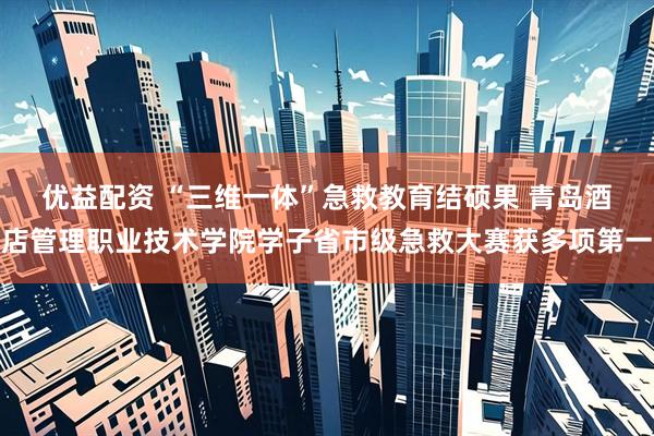 优益配资 “三维一体”急救教育结硕果 青岛酒店管理职业技术学院学子省市级急救大赛获多项第一