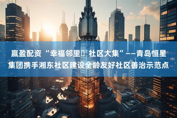 赢盈配资 “幸福邻里・社区大集”——青岛恒星集团携手湘东社区建设全龄友好社区善治示范点