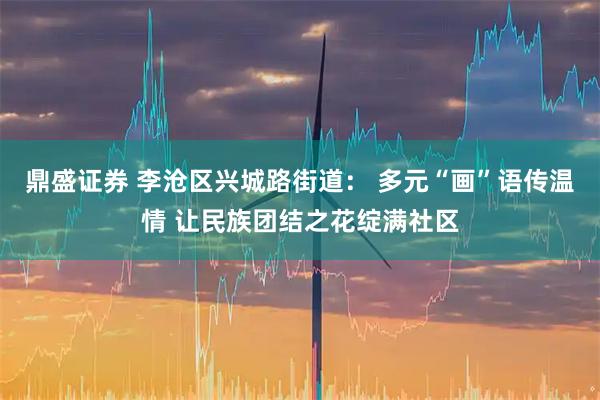 鼎盛证券 李沧区兴城路街道： 多元“画”语传温情 让民族团结之花绽满社区