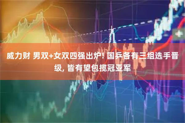 威力财 男双+女双四强出炉! 国乒各有三组选手晋级, 皆有望包揽冠亚军
