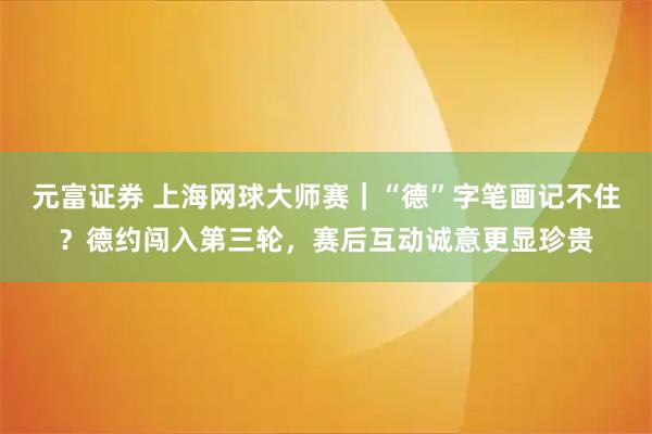元富证券 上海网球大师赛｜“德”字笔画记不住？德约闯入第三轮，赛后互动诚意更显珍贵