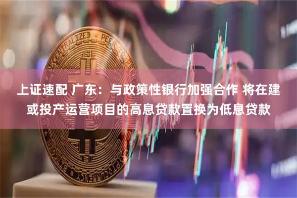 上证速配 广东：与政策性银行加强合作 将在建或投产运营项目的高息贷款置换为低息贷款