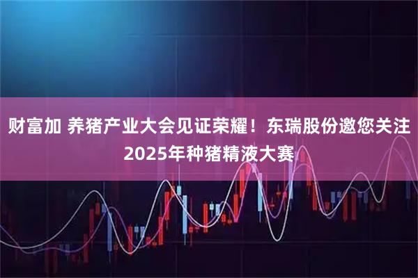财富加 养猪产业大会见证荣耀！东瑞股份邀您关注2025年种猪精液大赛