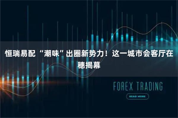 恒瑞易配 “潮味”出圈新势力!这一城市会客厅在穗揭幕