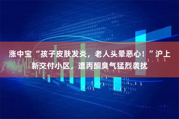 涨中宝 “孩子皮肤发炎，老人头晕恶心！”沪上新交付小区，遭丙酮臭气猛烈袭扰