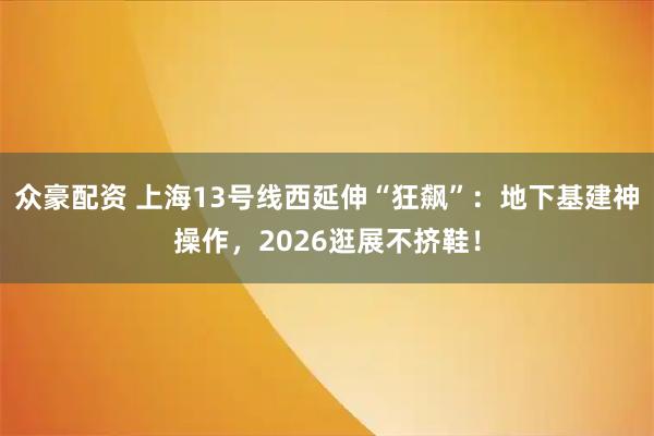众豪配资 上海13号线西延伸“狂飙”：地下基建神操作，2026逛展不挤鞋！