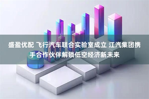 盛盈优配 飞行汽车联合实验室成立 江汽集团携手合作伙伴解锁低空经济新未来