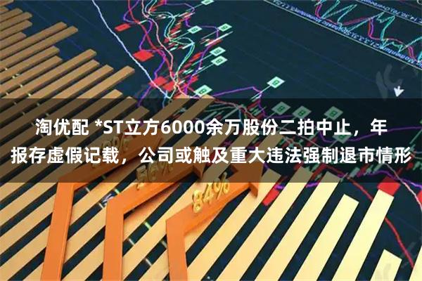 淘优配 *ST立方6000余万股份二拍中止，年报存虚假记载，公司或触及重大违法强制退市情形