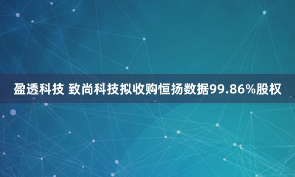盈透科技 致尚科技拟收购恒扬数据99.86%股权