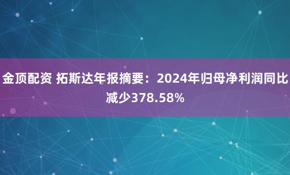 金顶配资 拓斯达年报摘要：2024年归母净利润同比减少378.58%