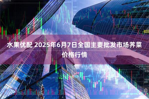 水果优配 2025年6月7日全国主要批发市场荠菜价格行情