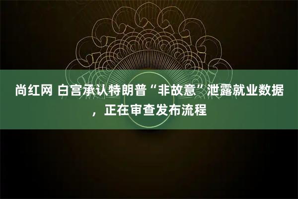 尚红网 白宫承认特朗普“非故意”泄露就业数据,正在审查发布流程