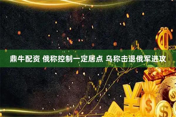 鼎牛配资 俄称控制一定居点 乌称击退俄军进攻