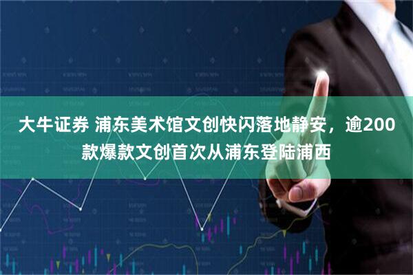 大牛证券 浦东美术馆文创快闪落地静安，逾200款爆款文创首次从浦东登陆浦西