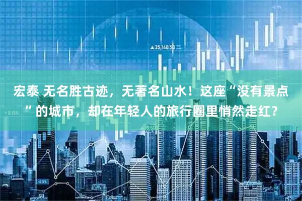 宏泰 无名胜古迹，无著名山水！这座“没有景点”的城市，却在年轻人的旅行圈里悄然走红？