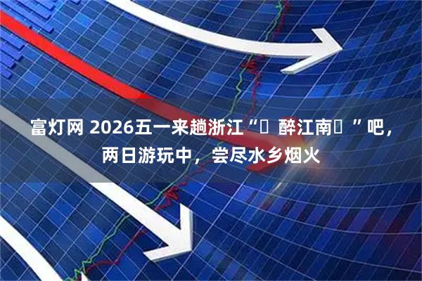 富灯网 2026五一来趟浙江“‌醉江南‌”吧，两日游玩中，尝尽水乡烟火