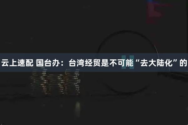 云上速配 国台办:台湾经贸是不可能“去大陆化”的